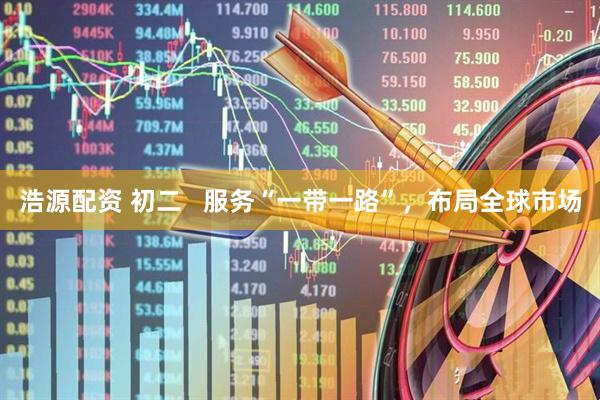 浩源配资 初二   服务“一带一路”，布局全球市场