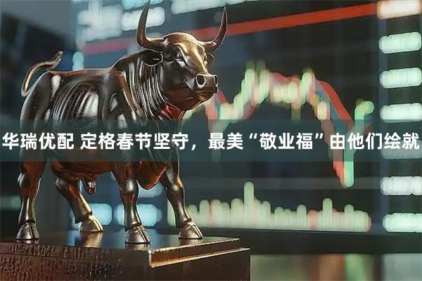 华瑞优配 定格春节坚守，最美“敬业福”由他们绘就