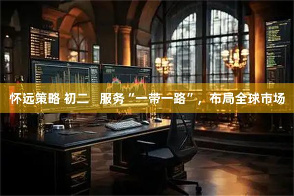 怀远策略 初二   服务“一带一路”，布局全球市场
