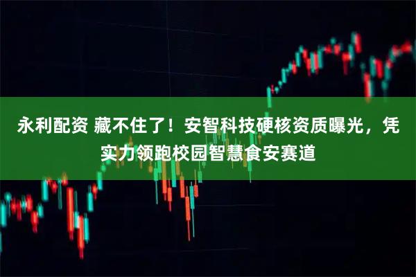 永利配资 藏不住了！安智科技硬核资质曝光，凭实力领跑校园智慧食安赛道