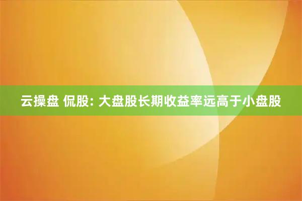 云操盘 侃股: 大盘股长期收益率远高于小盘股