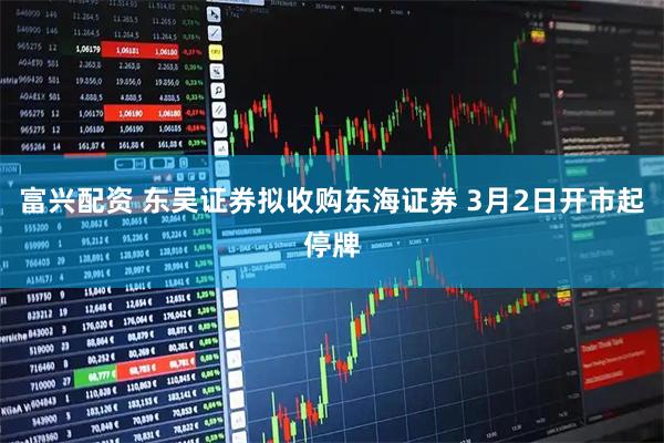 富兴配资 东吴证券拟收购东海证券 3月2日开市起停牌