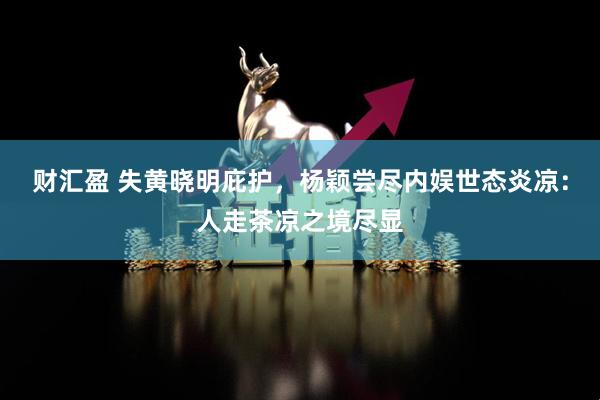 财汇盈 失黄晓明庇护，杨颖尝尽内娱世态炎凉：人走茶凉之境尽显