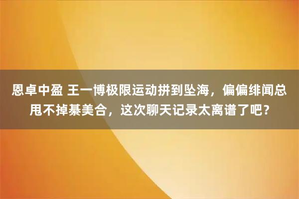 恩卓中盈 王一博极限运动拼到坠海，偏偏绯闻总甩不掉綦美合，这次聊天记录太离谱了吧？