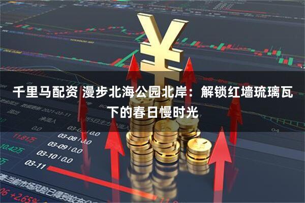 千里马配资 漫步北海公园北岸：解锁红墙琉璃瓦下的春日慢时光