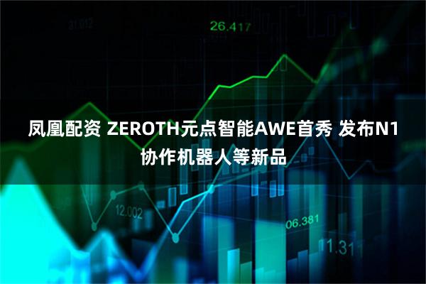 凤凰配资 ZEROTH元点智能AWE首秀 发布N1协作机器人等新品
