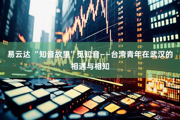 易云达 “知音故里”觅知音——台湾青年在武汉的相遇与相知