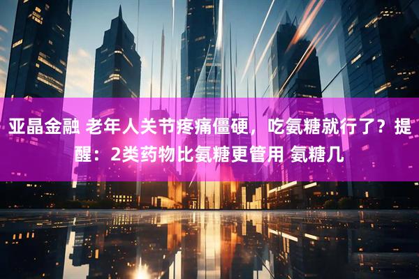 亚晶金融 老年人关节疼痛僵硬，吃氨糖就行了？提醒：2类药物比氨糖更管用 氨糖几