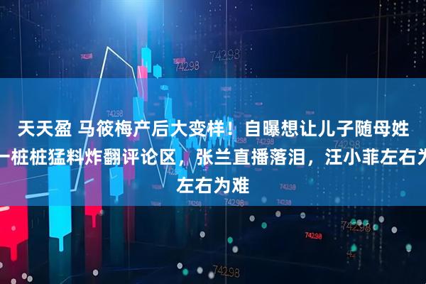 天天盈 马筱梅产后大变样！自曝想让儿子随母姓，一桩桩猛料炸翻评论区，张兰直播落泪，汪小菲左右为难