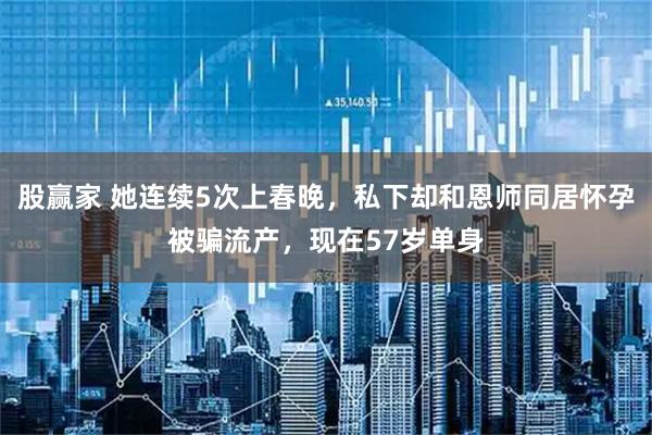 股赢家 她连续5次上春晚，私下却和恩师同居怀孕被骗流产，现在57岁单身