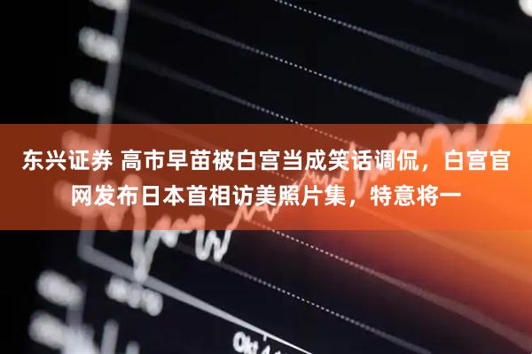 东兴证券 高市早苗被白宫当成笑话调侃，白宫官网发布日本首相访美照片集，特意将一