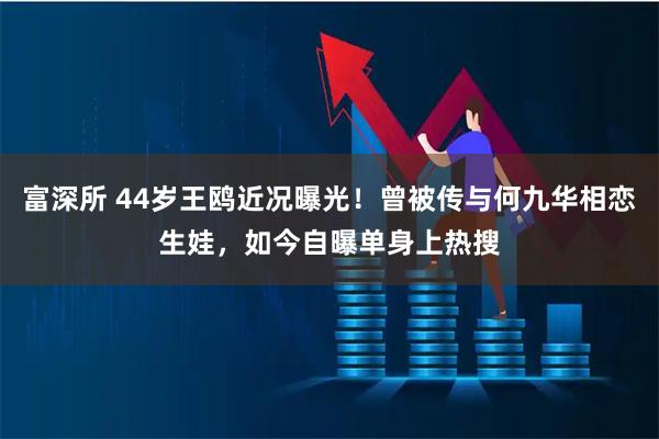 富深所 44岁王鸥近况曝光！曾被传与何九华相恋生娃，如今自曝单身上热搜