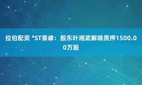拉伯配资 *ST景峰：股东叶湘武解除质押1500.00万股