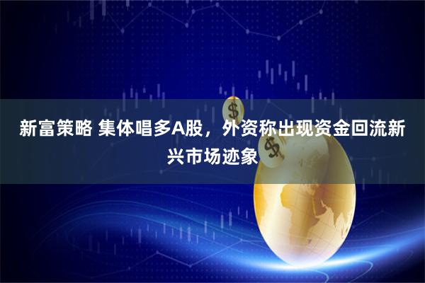 新富策略 集体唱多A股，外资称出现资金回流新兴市场迹象