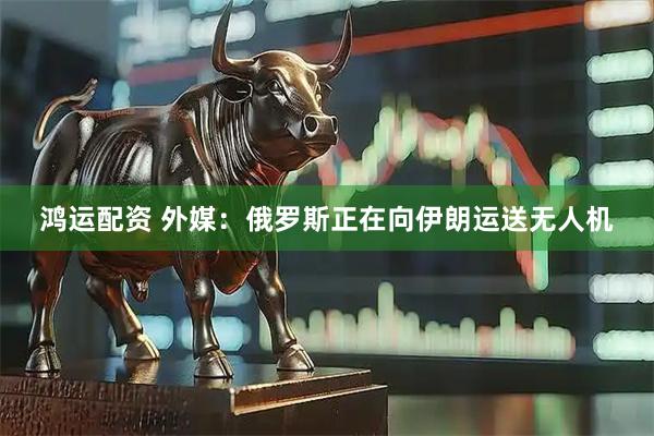 鸿运配资 外媒：俄罗斯正在向伊朗运送无人机