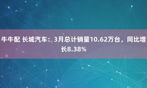 牛牛配 长城汽车：3月总计销量10.62万台，同比增长8.38%