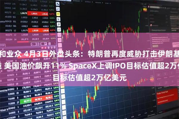 和业众 4月3日外盘头条：特朗普再度威胁打击伊朗基础设施 美国油价飙升11% SpaceX上调IPO目标估值超2万亿美元
