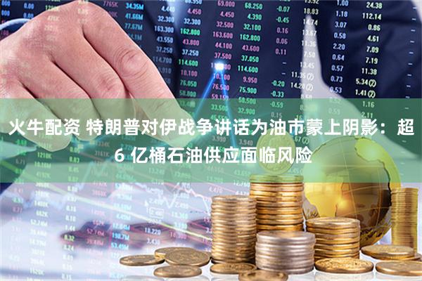 火牛配资 特朗普对伊战争讲话为油市蒙上阴影:超 6 亿桶石油供应面临风险
