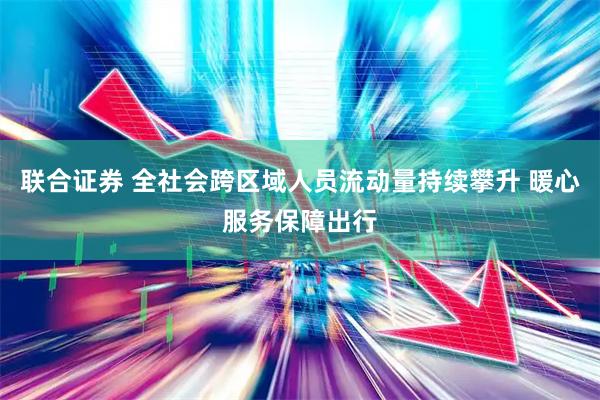 联合证券 全社会跨区域人员流动量持续攀升 暖心服务保障出行