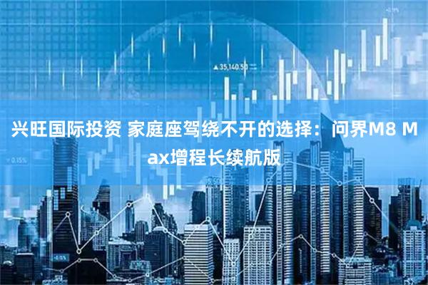 兴旺国际投资 家庭座驾绕不开的选择：问界M8 Max增程长续航版