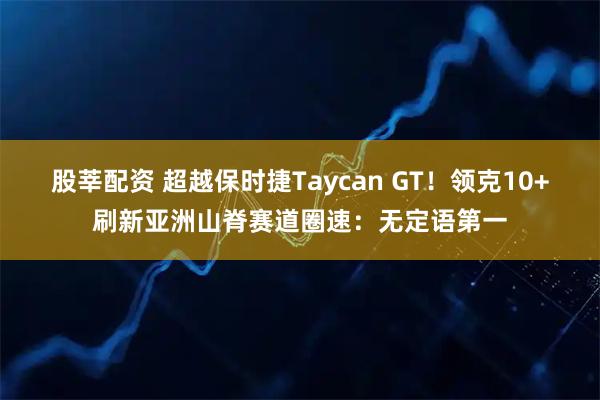 股莘配资 超越保时捷Taycan GT！领克10+刷新亚洲山脊赛道圈速：无定语第一