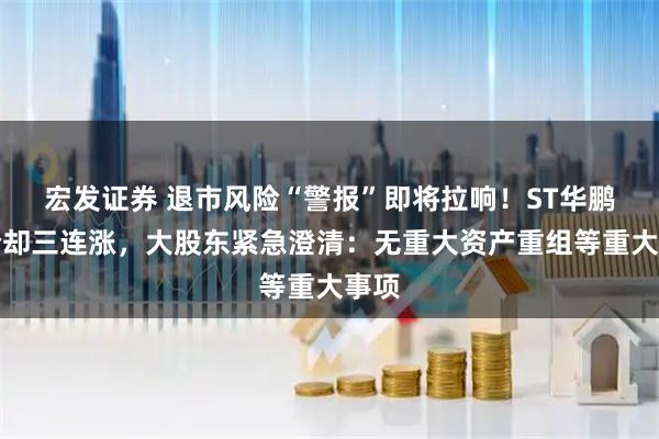 宏发证券 退市风险“警报”即将拉响！ST华鹏股价却三连涨，大股东紧急澄清：无重大资产重组等重大事项