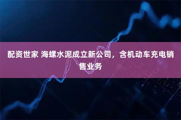 配资世家 海螺水泥成立新公司，含机动车充电销售业务
