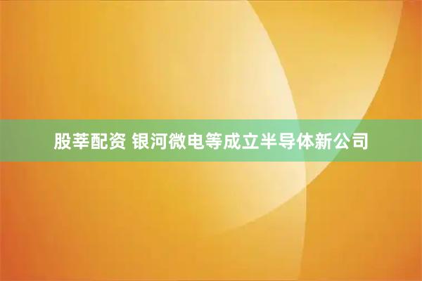 股莘配资 银河微电等成立半导体新公司