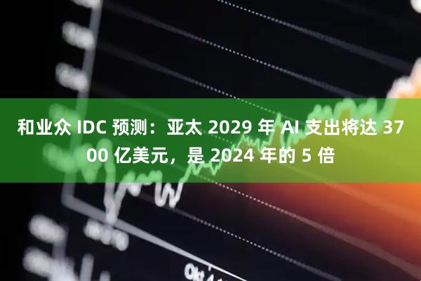 和业众 IDC 预测:亚太 2029 年 AI 支出将达 3700 亿美元,是 2024 年的 5 倍