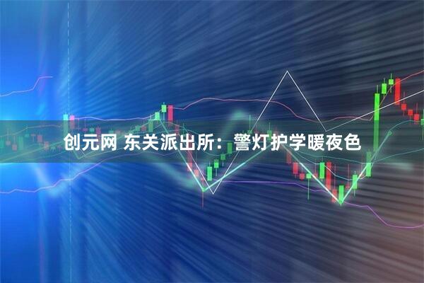 创元网 东关派出所：警灯护学暖夜色