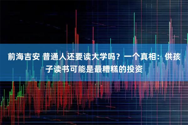 前海吉安 普通人还要读大学吗？一个真相：供孩子读书可能是最糟糕的投资