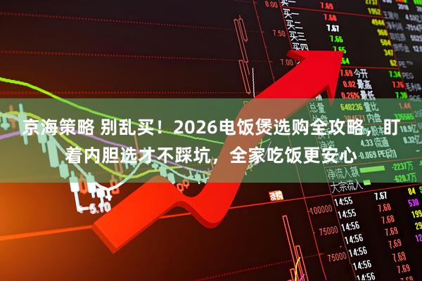 京海策略 别乱买!2026电饭煲选购全攻略,盯着内胆选才不踩坑,全家吃饭更安心
