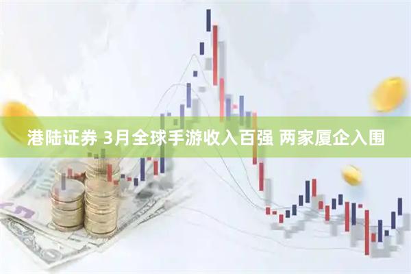 港陆证券 3月全球手游收入百强 两家厦企入围