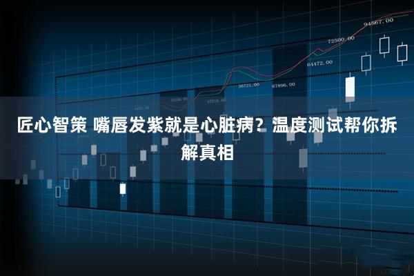 匠心智策 嘴唇发紫就是心脏病？温度测试帮你拆解真相