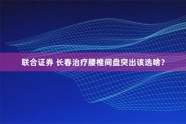 联合证券 长春治疗腰椎间盘突出该选啥？