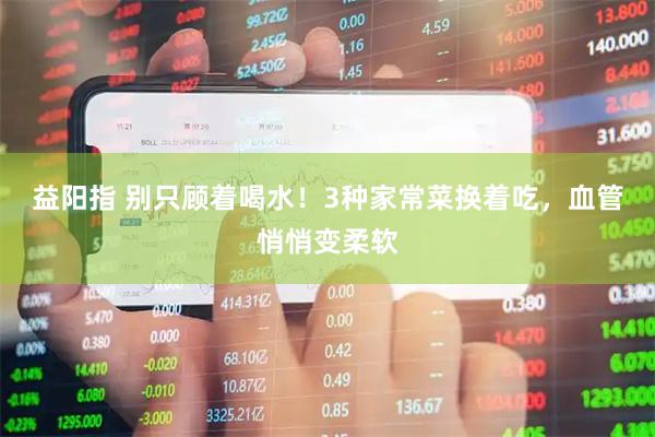 益阳指 别只顾着喝水！3种家常菜换着吃，血管悄悄变柔软
