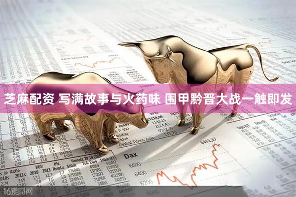 芝麻配资 写满故事与火药味 围甲黔晋大战一触即发