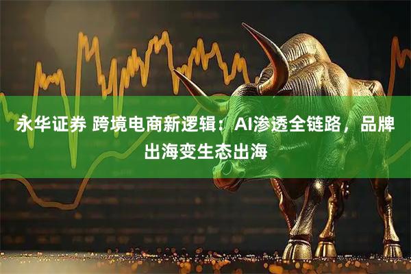 永华证券 跨境电商新逻辑：AI渗透全链路，品牌出海变生态出海