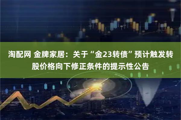 淘配网 金牌家居：关于“金23转债”预计触发转股价格向下修正条件的提示性公告