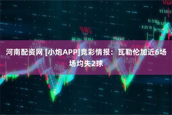 河南配资网 [小炮APP]竞彩情报：瓦勒伦加近6场场均失2球
