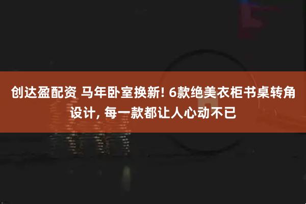 创达盈配资 马年卧室换新! 6款绝美衣柜书桌转角设计, 每一款都让人心动不已