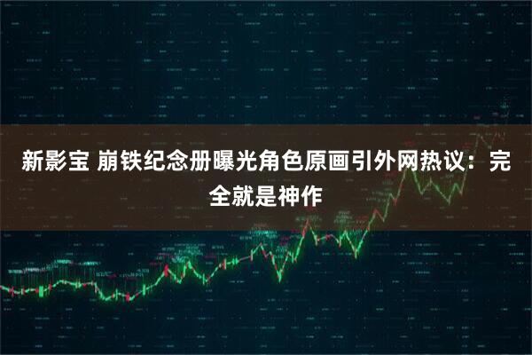 新影宝 崩铁纪念册曝光角色原画引外网热议：完全就是神作