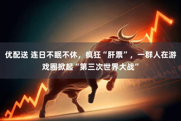 优配送 连日不眠不休，疯狂“肝票”，一群人在游戏圈掀起“第三次世界大战”