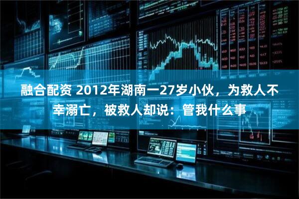 融合配资 2012年湖南一27岁小伙，为救人不幸溺亡，被救人却说：管我什么事