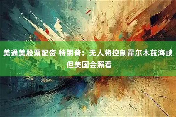 美通美股票配资 特朗普：无人将控制霍尔木兹海峡 但美国会照看