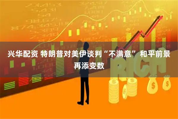 兴华配资 特朗普对美伊谈判“不满意” 和平前景再添变数
