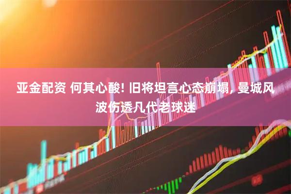 亚金配资 何其心酸! 旧将坦言心态崩塌, 曼城风波伤透几代老球迷