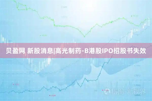 贝盈网 新股消息|高光制药-B港股IPO招股书失效