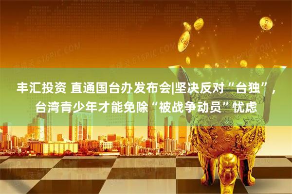 丰汇投资 直通国台办发布会|坚决反对“台独”,台湾青少年才能免除“被战争动员”忧虑