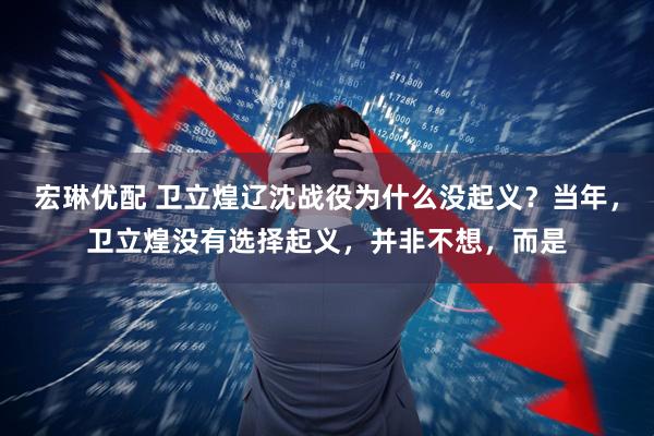 宏琳优配 卫立煌辽沈战役为什么没起义？当年，卫立煌没有选择起义，并非不想，而是